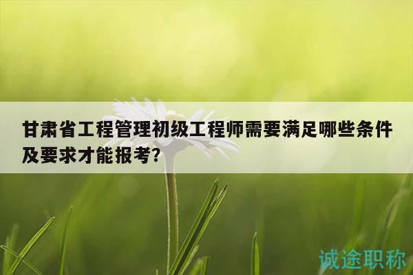 甘肅省工程管理初級(jí)工程師需要滿足哪些條件及要求才能報(bào)考？