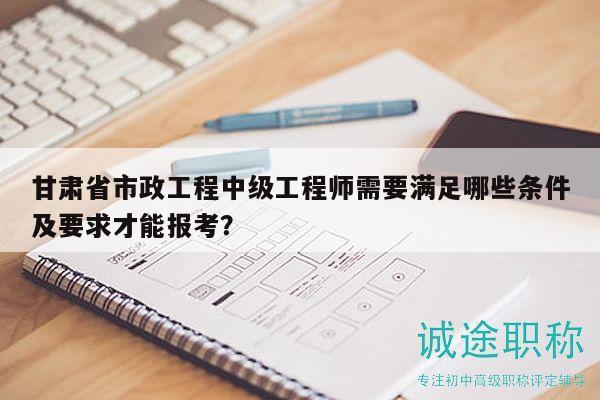 甘肅省市政工程中級(jí)工程師需要滿足哪些條件及要求才能報(bào)考？