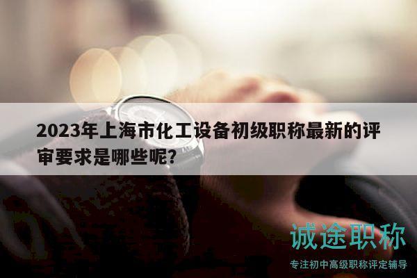 2023年上海市化工設(shè)備初級(jí)職稱最新的評(píng)審要求是哪些呢？