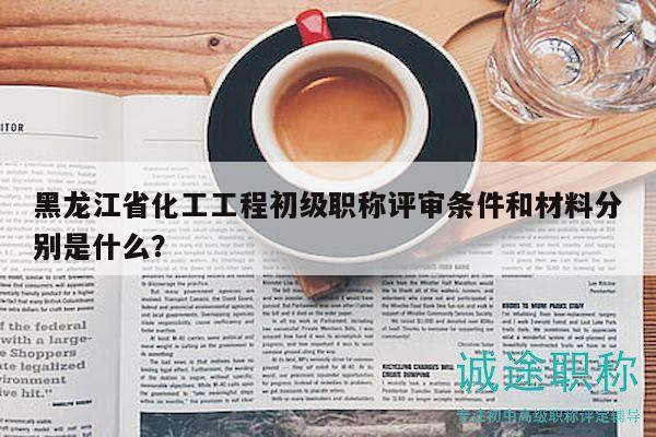 黑龍江省化工工程初級(jí)職稱評(píng)審條件和材料分別是什么？