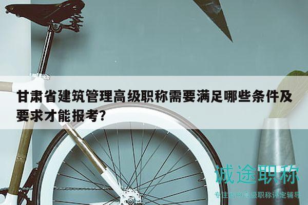 甘肅省建筑管理高級職稱需要滿足哪些條件及要求才能報考？