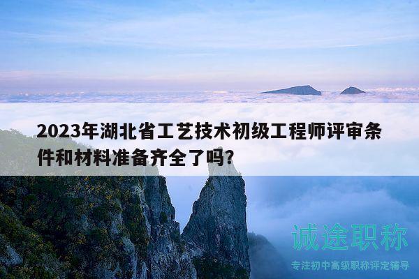 2023年湖北省工藝技術(shù)初級(jí)工程師評(píng)審條件和材料準(zhǔn)備齊全了嗎？