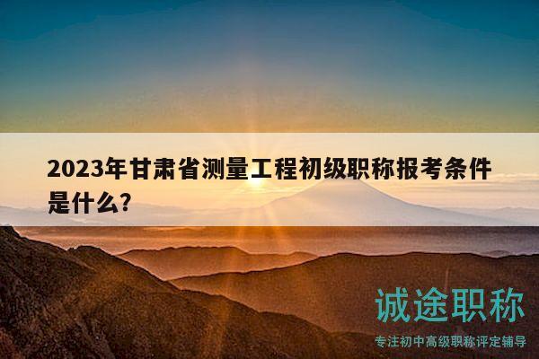 2023年甘肅省測量工程初級職稱報(bào)考條件是什么？