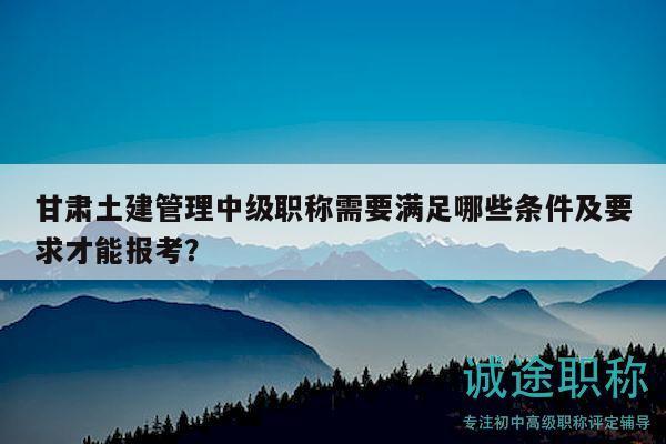 甘肅土建管理中級職稱需要滿足哪些條件及要求才能報(bào)考？