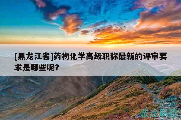 [黑龍江省]藥物化學(xué)高級(jí)職稱(chēng)最新的評(píng)審要求是哪些呢？