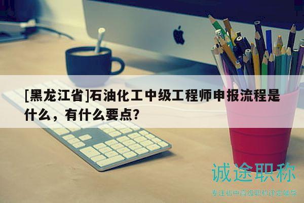 [黑龍江省]石油化工中級(jí)工程師申報(bào)流程是什么，有什么要點(diǎn)？