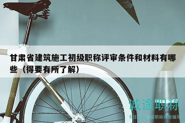 甘肅省建筑施工初級職稱評審條件和材料有哪些（得要有所了解）