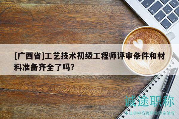[廣西省]工藝技術(shù)初級工程師評審條件和材料準備齊全了嗎？