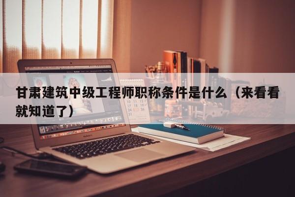 甘肅建筑中級工程師職稱條件是什么（來看看就知道了）