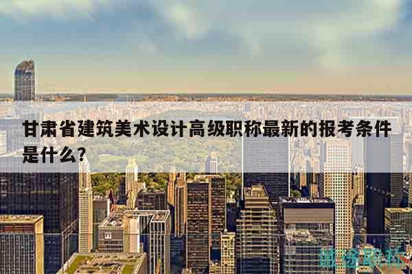 甘肅省建筑美術(shù)設(shè)計(jì)高級職稱最新的報(bào)考條件是什么？