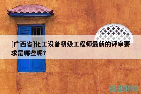 [廣西省]化工設(shè)備初級工程師最新的評審要求是哪些呢？
