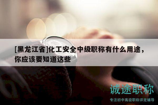 [黑龍江省]化工安全中級職稱有什么用途，你應(yīng)該要知道這些