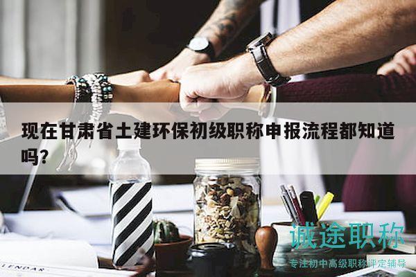 現(xiàn)在甘肅省土建環(huán)保初級職稱申報(bào)流程都知道嗎？