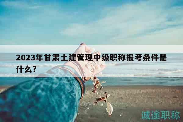 2023年甘肅土建管理中級(jí)職稱報(bào)考條件是什么？