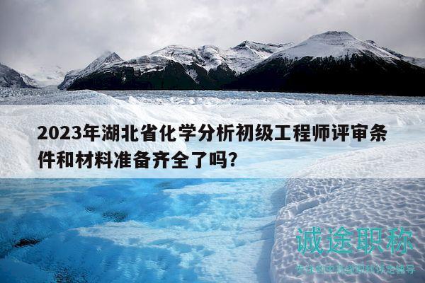 2023年湖北省化學(xué)分析初級(jí)工程師評(píng)審條件和材料準(zhǔn)備齊全了嗎？