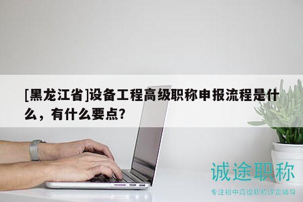 [黑龍江省]設(shè)備工程高級職稱申報流程是什么，有什么要點？