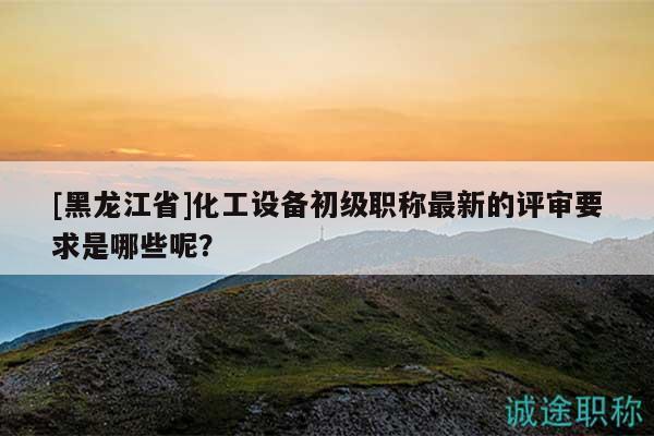 [黑龍江省]化工設(shè)備初級職稱最新的評審要求是哪些呢？