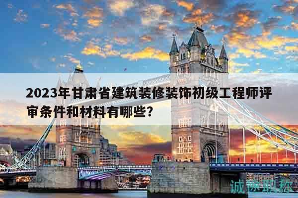 2023年甘肅省建筑裝修裝飾初級工程師評審條件和材料有哪些？