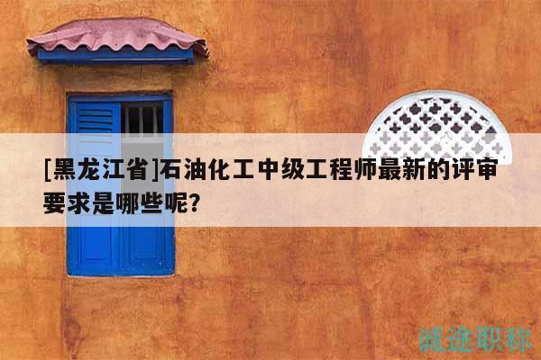 [黑龍江省]石油化工中級工程師最新的評審要求是哪些呢？