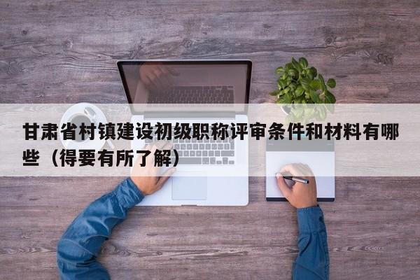 甘肅省村鎮(zhèn)建設(shè)初級(jí)職稱評(píng)審條件和材料有哪些（得要有所了解）