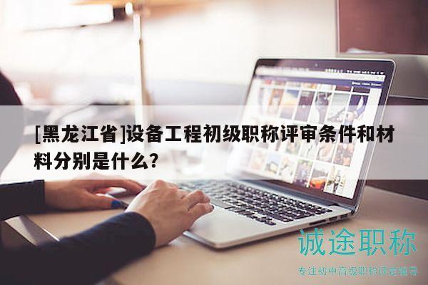 [黑龍江省]設(shè)備工程初級(jí)職稱評(píng)審條件和材料分別是什么？