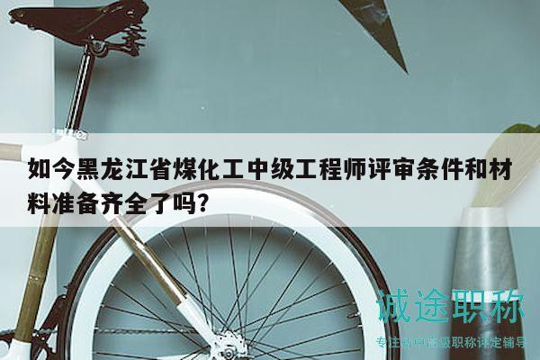 如今黑龍江省煤化工中級(jí)工程師評(píng)審條件和材料準(zhǔn)備齊全了嗎？