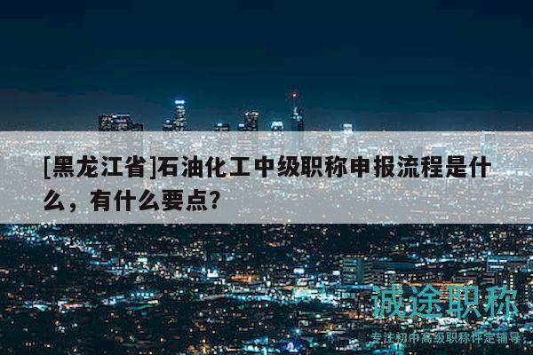 [黑龍江省]石油化工中級(jí)職稱申報(bào)流程是什么，有什么要點(diǎn)？