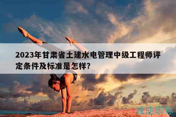 2023年甘肅省土建水電管理中級(jí)工程師評(píng)定條件及標(biāo)準(zhǔn)是怎樣？