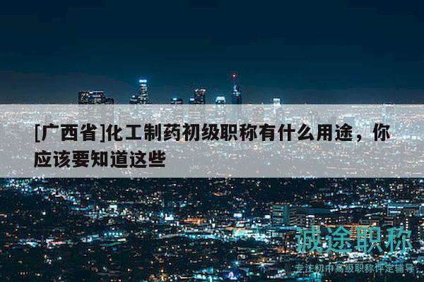 [廣西省]化工制藥初級職稱有什么用途，你應(yīng)該要知道這些