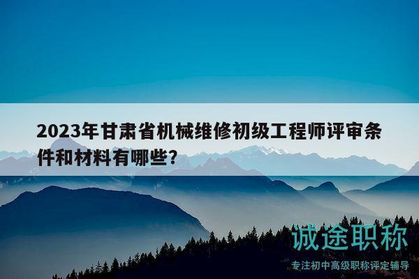 2023年甘肅省機械維修初級工程師評審條件和材料有哪些？