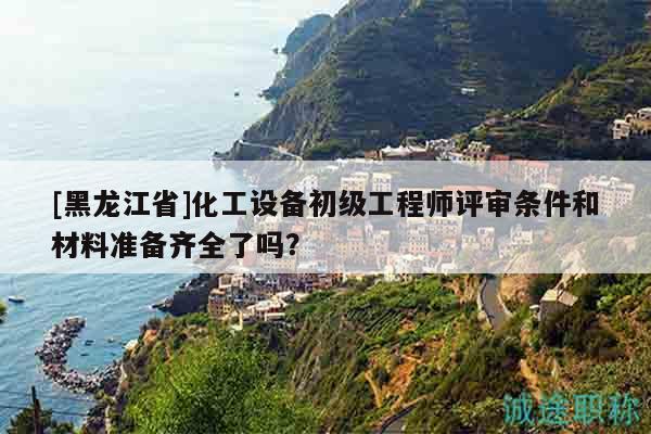 [黑龍江省]化工設(shè)備初級(jí)工程師評(píng)審條件和材料準(zhǔn)備齊全了嗎？