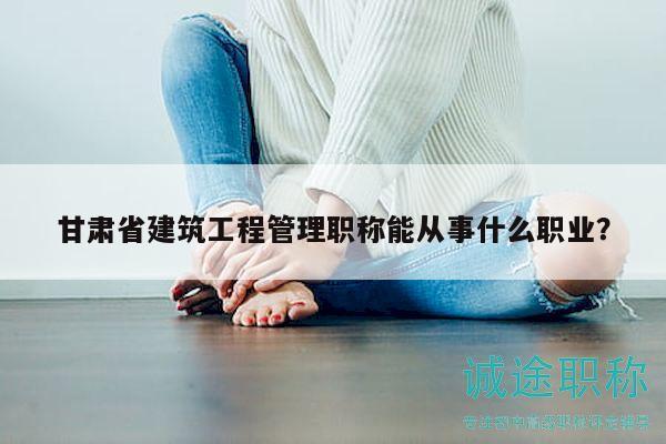 甘肅省建筑工程管理職稱能從事什么職業(yè)？