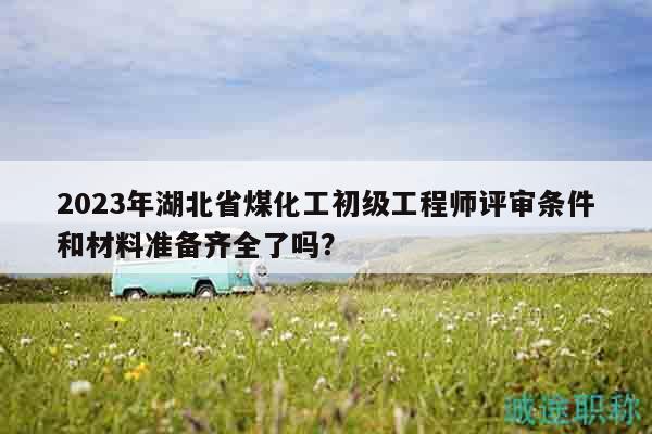 2023年湖北省煤化工初級工程師評審條件和材料準備齊全了嗎？