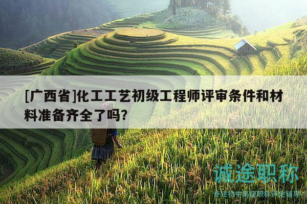 [廣西省]化工工藝初級(jí)工程師評(píng)審條件和材料準(zhǔn)備齊全了嗎？