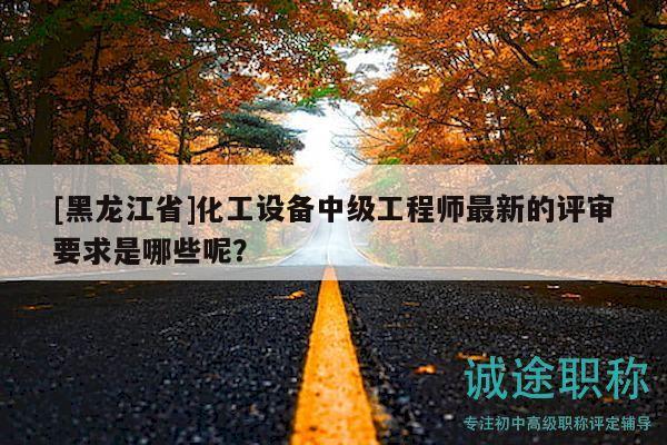 [黑龍江省]化工設(shè)備中級(jí)工程師最新的評(píng)審要求是哪些呢？