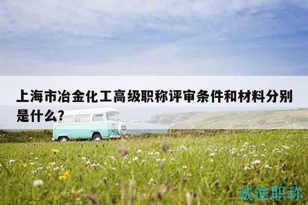 上海市冶金化工高級(jí)職稱評(píng)審條件和材料分別是什么？