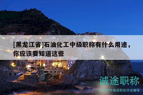 [黑龍江省]石油化工中級職稱有什么用途，你應(yīng)該要知道這些