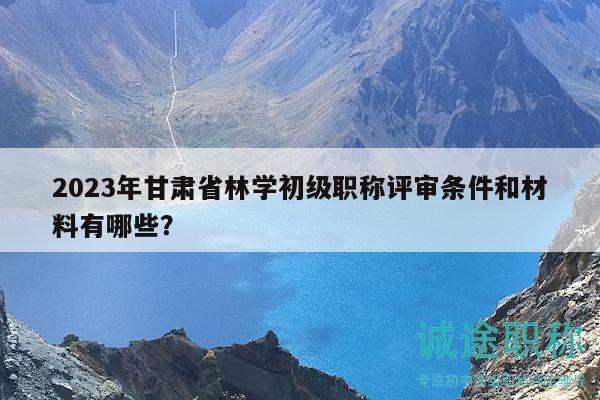 2023年甘肅省林學初級職稱評審條件和材料有哪些？