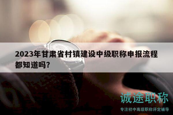 2023年甘肅省村鎮(zhèn)建設中級職稱申報流程都知道嗎？