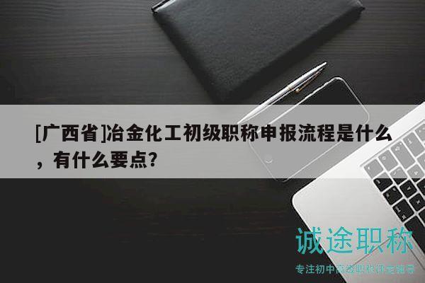 [廣西省]冶金化工初級職稱申報流程是什么，有什么要點？