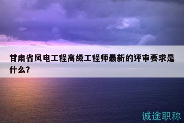 甘肅省風(fēng)電工程高級(jí)工程師最新的評(píng)審要求是什么？