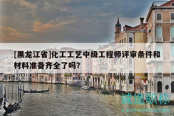 [黑龍江省]化工工藝中級工程師評審條件和材料準(zhǔn)備齊全了嗎？