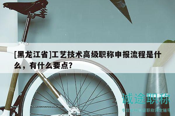 [黑龍江省]工藝技術(shù)高級(jí)職稱申報(bào)流程是什么，有什么要點(diǎn)？