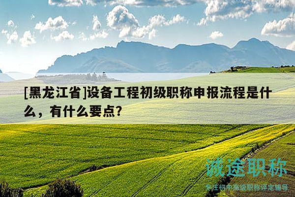 [黑龍江省]設(shè)備工程初級職稱申報流程是什么，有什么要點？