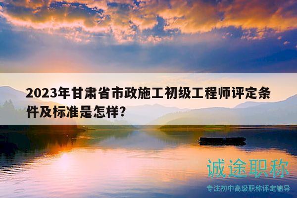 2023年甘肅省市政施工初級(jí)工程師評(píng)定條件及標(biāo)準(zhǔn)是怎樣？