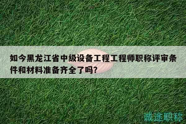 如今黑龍江省中級(jí)設(shè)備工程工程師職稱評(píng)審條件和材料準(zhǔn)備齊全了嗎？