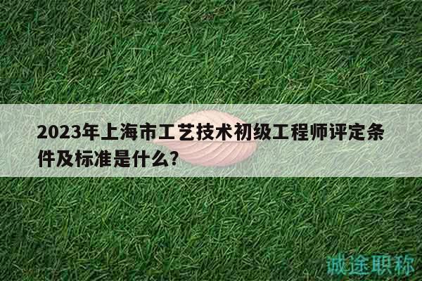 2023年上海市工藝技術(shù)初級工程師評定條件及標(biāo)準(zhǔn)是什么？