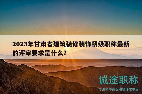 2023年甘肅省建筑裝修裝飾初級(jí)職稱最新的評(píng)審要求是什么？