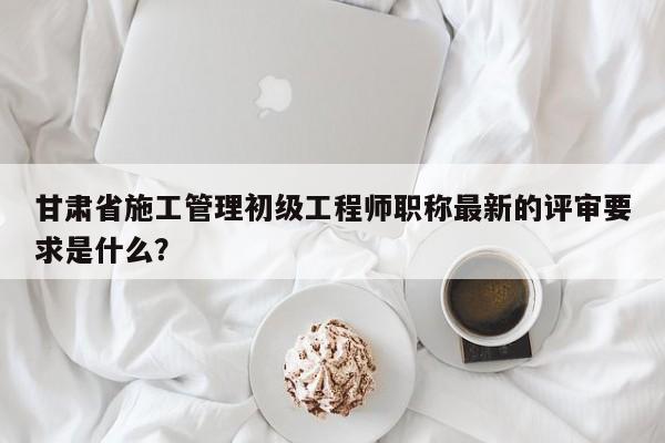 甘肅省施工管理初級工程師職稱最新的評審要求是什么？