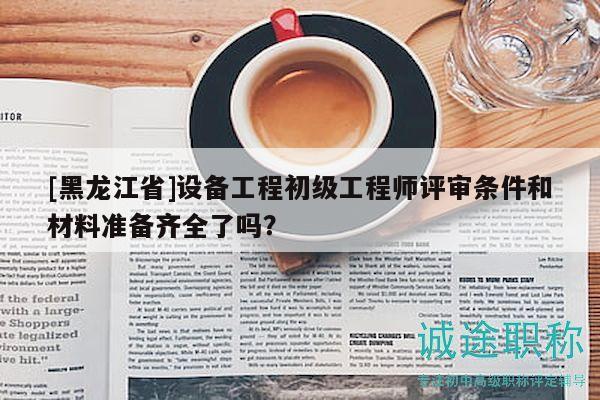[黑龍江省]設(shè)備工程初級(jí)工程師評(píng)審條件和材料準(zhǔn)備齊全了嗎？